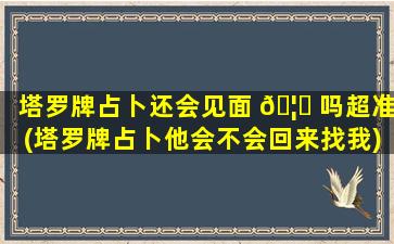 塔罗牌占卜还会见面 🦉 吗超准(塔罗牌占卜他会不会回来找我)